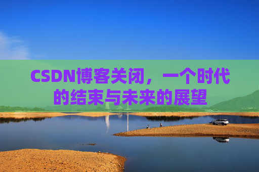CSDN博客关闭，一个时代的结束与未来的展望